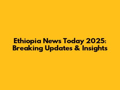 Ethiopia News Today 2025: Breaking Updates & Insights