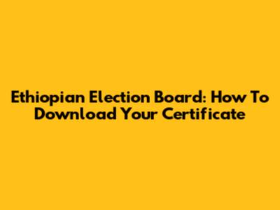Ethiopian Election Board: How To Download Your Certificate