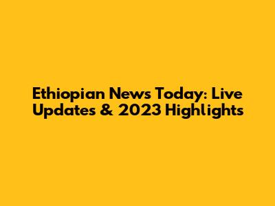 Ethiopian News Today: Live Updates & 2023 Highlights
