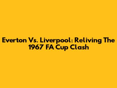 Everton Vs. Liverpool: Reliving The 1967 FA Cup Clash