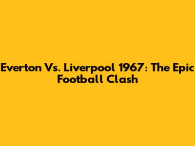 Everton Vs. Liverpool 1967: The Epic Football Clash