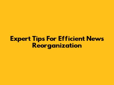 Expert Tips For Efficient News Reorganization