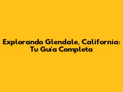 Explorando Glendale, California: Tu Guía Completa