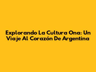 Explorando La Cultura Ona: Un Viaje Al Corazón De Argentina