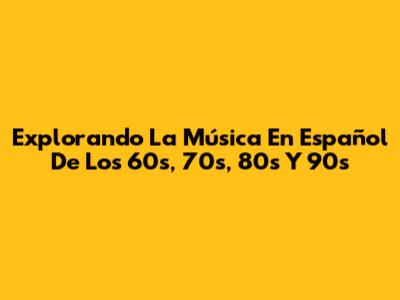Explorando La Música En Español De Los 60s, 70s, 80s Y 90s