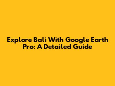 Explore Bali With Google Earth Pro: A Detailed Guide