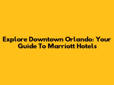 Explore Downtown Orlando: Your Guide To Marriott Hotels