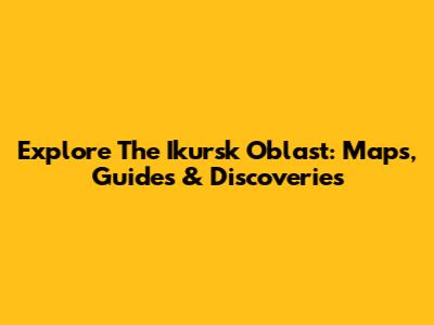 Explore The Ikursk Oblast: Maps, Guides & Discoveries