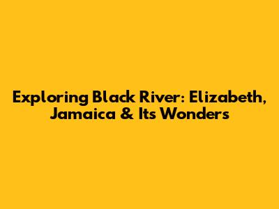 Exploring Black River: Elizabeth, Jamaica & Its Wonders
