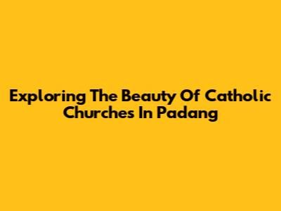 Exploring The Beauty Of Catholic Churches In Padang