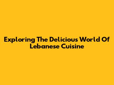 Exploring The Delicious World Of Lebanese Cuisine