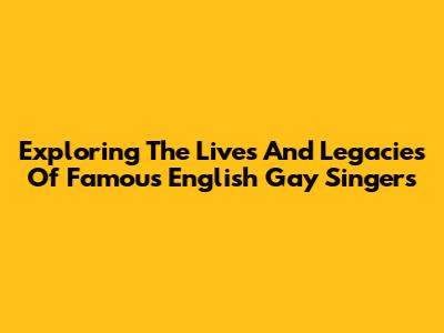 Exploring The Lives And Legacies Of Famous English Gay Singers