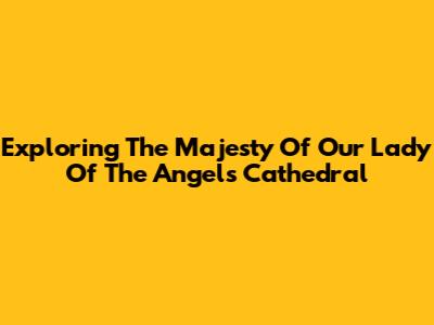 Exploring The Majesty Of Our Lady Of The Angels Cathedral