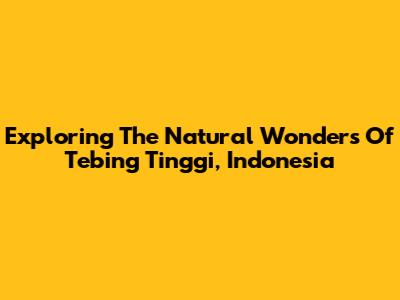 Exploring The Natural Wonders Of Tebing Tinggi, Indonesia