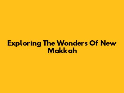 Exploring The Wonders Of New Makkah
