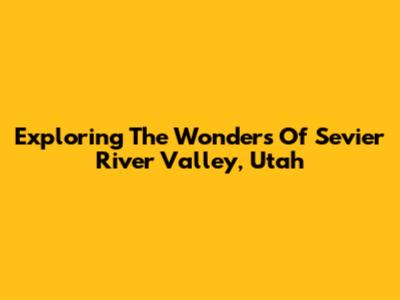 Exploring The Wonders Of Sevier River Valley, Utah