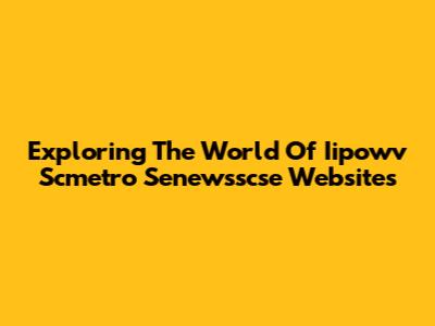 Exploring The World Of Iipowv Scmetro Senewsscse Websites