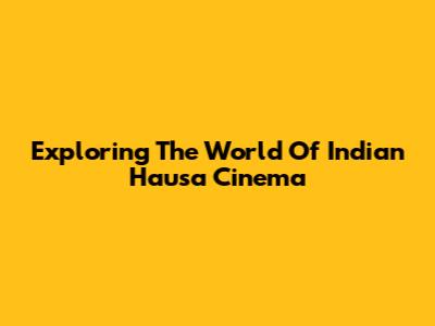 Exploring The World Of Indian Hausa Cinema
