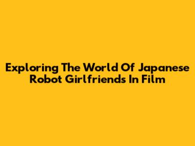 Exploring The World Of Japanese Robot Girlfriends In Film