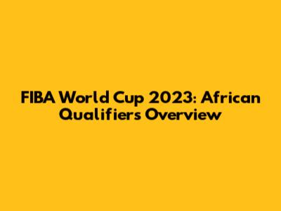 FIBA World Cup 2023: African Qualifiers Overview