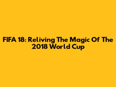 FIFA 18: Reliving The Magic Of The 2018 World Cup