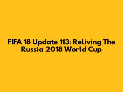 FIFA 18 Update 113: Reliving The Russia 2018 World Cup