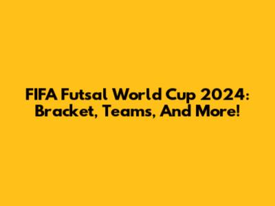 FIFA Futsal World Cup 2024: Bracket, Teams, And More!