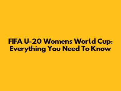 FIFA U-20 Women's World Cup: Everything You Need To Know