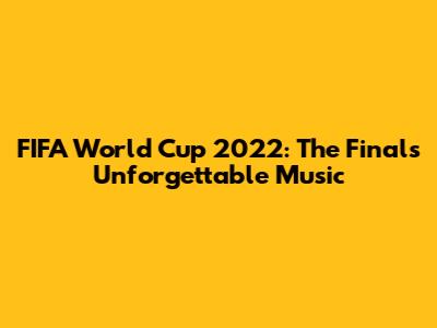 FIFA World Cup 2022: The Final's Unforgettable Music