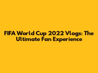 FIFA World Cup 2022 Vlogs: The Ultimate Fan Experience