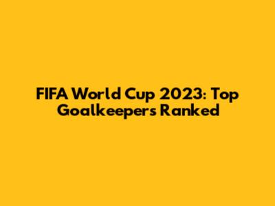 FIFA World Cup 2023: Top Goalkeepers Ranked