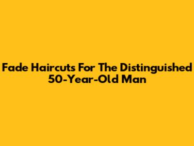 Fade Haircuts For The Distinguished 50-Year-Old Man