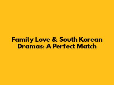 Family Love & South Korean Dramas: A Perfect Match