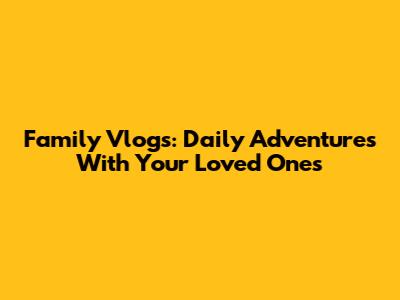 Family Vlogs: Daily Adventures With Your Loved Ones