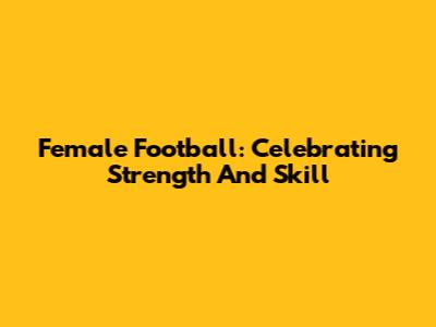 Female Football: Celebrating Strength And Skill