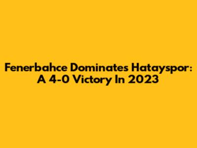 Fenerbahce Dominates Hatayspor: A 4-0 Victory In 2023