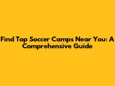 Find Top Soccer Camps Near You: A Comprehensive Guide