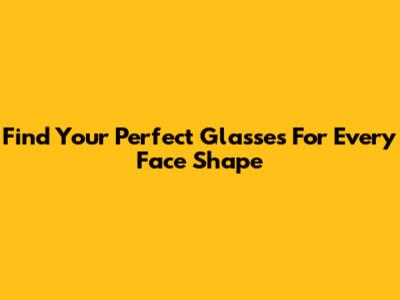 Find Your Perfect Glasses For Every Face Shape