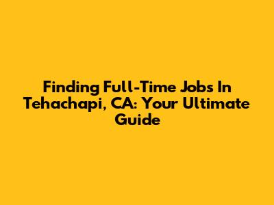 Finding Full-Time Jobs In Tehachapi, CA: Your Ultimate Guide