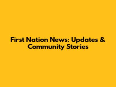 First Nation News: Updates & Community Stories