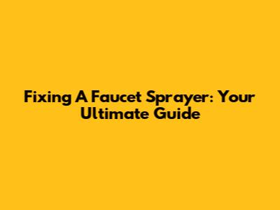 Fixing A Faucet Sprayer: Your Ultimate Guide