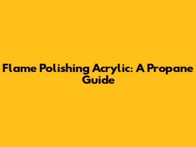 Flame Polishing Acrylic: A Propane Guide