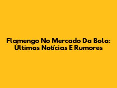 Flamengo No Mercado Da Bola: Últimas Notícias E Rumores