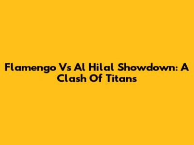 Flamengo Vs Al Hilal Showdown: A Clash Of Titans