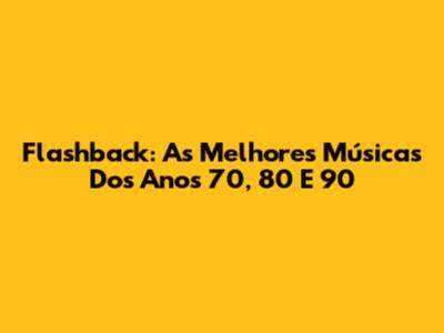 Flashback: As Melhores Músicas Dos Anos 70, 80 E 90