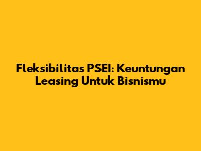Fleksibilitas PSEI: Keuntungan Leasing Untuk Bisnismu
