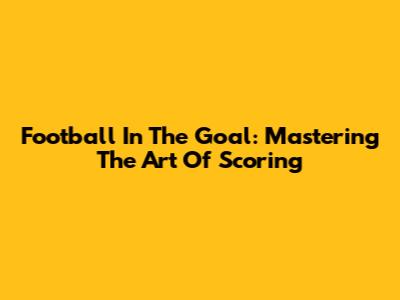 Football In The Goal: Mastering The Art Of Scoring