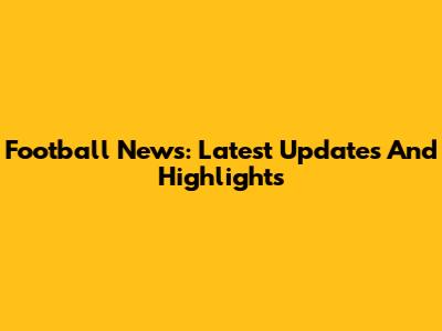 Football News: Latest Updates And Highlights