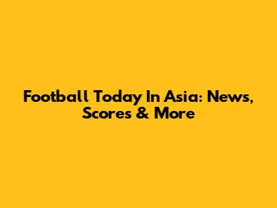 Football Today In Asia: News, Scores & More