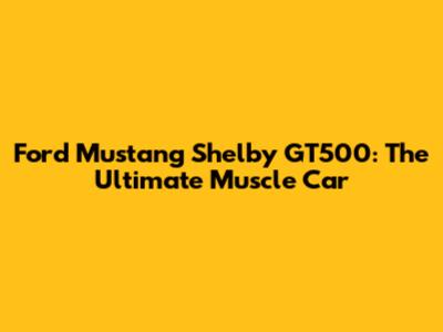 Ford Mustang Shelby GT500: The Ultimate Muscle Car